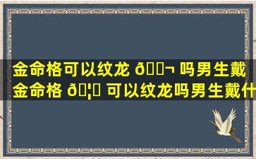 金命格可以纹龙 🐬 吗男生戴「金命格 🦉 可以纹龙吗男生戴什么饰品」